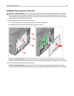 Page 26Installing a flash memory or font card
CAUTION—SHOCK HAZARD: If you are accessing the system board or installing optional hardware or memory
devices sometime after setting up the printer, then turn the printer off, and unplug the power cord from the
wall outlet before continuing. If you have any other devices attached to the printer, then turn them off as well,
and unplug any cables going into the printer.
1Access the system board on the back of the printer.
aTurn the screws on the cover...