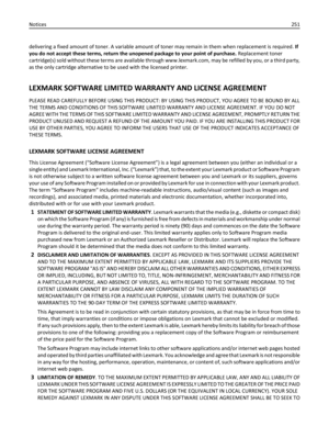 Page 251delivering a fixed amount of toner. A variable amount of toner may remain in them when replacement is required. If
you do not accept these terms, return the unopened package to your point of purchase. Replacement toner
cartridge(s) sold without these terms are available through www.lexmark.com, may be refilled by you, or a third party,
as the only cartridge alternative to be used with the licensed printer.
LEXMARK SOFTWARE LIMITED WARRANTY AND LICENSE AGREEMENT
PLEASE READ CAREFULLY BEFORE USING THIS...