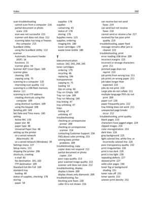 Page 260scan troubleshooting 
cannot scan from a computer  216
partial document or photo
scans  216
scan was not successful  215
scanner unit does not close  212
scanning takes too long or freezes
the computer  215
ScanBack Utility 
using the ScanBack Utility  113
scanner 
Automatic Document Feeder
(ADF)  16
functions  15
scanner glass  16
Scanner ADF Cover Open  169
scanner glass 
cleaning  205
copying using  75
scanning to a computer  110
improving scan quality  112
scanning to a USB flash memory
device  111...