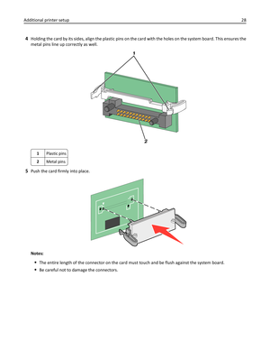 Page 284Holding the card by its sides, align the plastic pins on the card with the holes on the system board. This ensures the
metal pins line up correctly as well.
1
2
1
2 1
2
1Plastic pins
2Metal pins
5Push the card firmly into place.
Notes:
The entire length of the connector on the card must touch and be flush against the system board.
Be careful not to damage the connectors. Additional printer setup28 