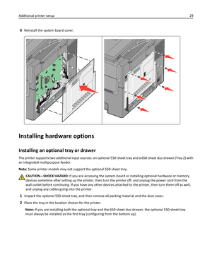 Page 296Reinstall the system board cover.
Installing hardware options
Installing an optional tray or drawer
The printer supports two additional input sources: an optional 550‑sheet tray and a 650‑sheet duo drawer (Tray 2) with
an integrated multipurpose feeder.
Note: Some printer models may not support the optional 550‑sheet tray.
CAUTION—SHOCK HAZARD: If you are accessing the system board or installing optional hardware or memory
devices sometime after setting up the printer, then turn the printer off, and...