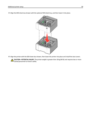 Page 303Align the 650‑sheet duo drawer with the optional 550‑sheet tray, and then lower it into place.
4Align the printer with the 650‑sheet duo drawer, then lower the printer into place and install the dust covers.
CAUTION—POTENTIAL INJURY: The printer weight is greater than 18 kg (40 lb) and requires two or more
trained personnel to move it safely. Additional printer setup30 