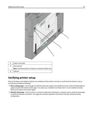 Page 321
2
3
1Power cord socket
2Ethernet port
Note: The Ethernet port is a feature on network models only.
3USB port
Verifying printer setup
Once all hardware and software options are installed and the printer is turned on, verify that the printer is set up
correctly by printing the following:
Menu settings page—Use this page to verify that all printer options are installed correctly. A list of installed options
appears toward the bottom of the page. If an option you installed is not listed, then it is not...