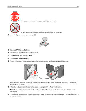 Page 36 Make sure the printer and computer are fully on and ready.
 Do not connect the USB cable until instructed to do so on the screen.
2Insert the Software and Documentation CD.
3Click Install Printer and Software.
4Click Agree to agree to the License Agreement.
5Click Suggested, and then click Next.
6Click Wireless Network Attach.
7Temporarily connect a USB cable between the computer on the wireless network and the printer.
2
1
Note: After the printer is configured, the software will instruct you to...