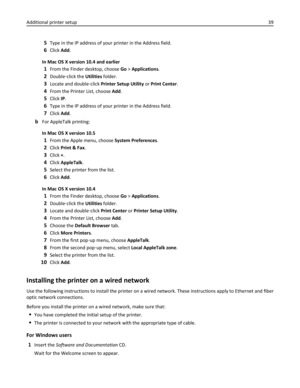 Page 395Type in the IP address of your printer in the Address field.
6Click Add.
In Mac OS X version 10.4 and earlier
1From the Finder desktop, choose Go > Applications.
2Double‑click the Utilities folder.
3Locate and double‑click Printer Setup Utility or Print Center.
4From the Printer List, choose Add.
5Click IP.
6Type in the IP address of your printer in the Address field.
7Click Add.
bFor AppleTalk printing:
In Mac OS X version 10.5
1From the Apple menu, choose System Preferences.
2Click Print & Fax.
3Click...