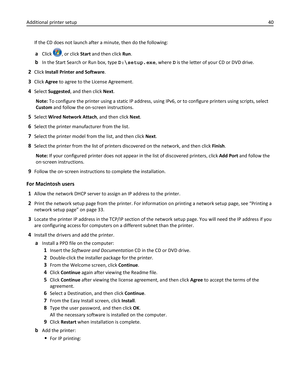 Page 40If the CD does not launch after a minute, then do the following:
aClick , or click Start and then click Run.
bIn the Start Search or Run box, type D:\setup.exe, where D is the letter of your CD or DVD drive.
2Click Install Printer and Software.
3Click Agree to agree to the License Agreement.
4Select Suggested, and then click Next.
Note: To configure the printer using a static IP address, using IPv6, or to configure printers using scripts, select
Custom and follow the on‑screen instructions.
5Select Wired...