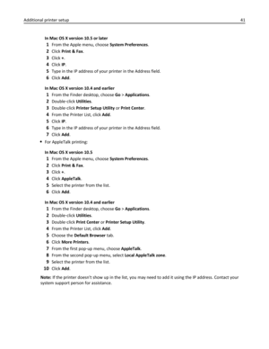 Page 41In Mac OS X version 10.5 or later
1From the Apple menu, choose System Preferences.
2Click Print & Fax.
3Click +.
4Click IP.
5Type in the IP address of your printer in the Address field.
6Click Add.
In Mac OS X version 10.4 and earlier
1From the Finder desktop, choose Go > Applications.
2Double‑click Utilities.
3Double‑click Printer Setup Utility or Print Center.
4From the Printer List, click Add.
5Click IP.
6Type in the IP address of your printer in the Address field.
7Click Add.
For AppleTalk printing:...