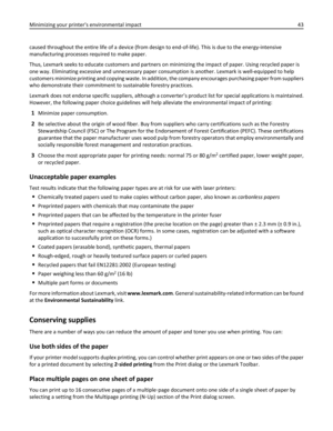 Page 43caused throughout the entire life of a device (from design to end-of-life). This is due to the energy-intensive
manufacturing processes required to make paper.
Thus, Lexmark seeks to educate customers and partners on minimizing the impact of paper. Using recycled paper is
one way. Eliminating excessive and unnecessary paper consumption is another. Lexmark is well-equipped to help
customers minimize printing and copying waste. In addition, the company encourages purchasing paper from suppliers
who...