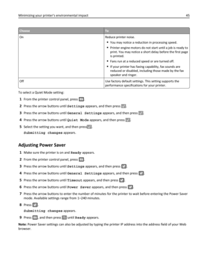 Page 45ChooseTo
On Reduce printer noise.
You may notice a reduction in processing speed.
Printer engine motors do not start until a job is ready to
print. You may notice a short delay before the first page
is printed.
Fans run at a reduced speed or are turned off.
If your printer has faxing capability, fax sounds are
reduced or disabled, including those made by the fax
speaker and ringer.
Off Use factory default settings. This setting supports the
performance specifications for your printer.
To select a Quiet...