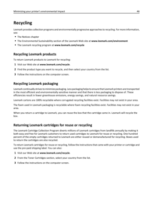 Page 46Recycling
Lexmark provides collection programs and environmentally progressive approaches to recycling. For more information,
see:
The Notices chapter
The Environmental Sustainability section of the Lexmark Web site at www.lexmark.com/environment
The Lexmark recycling program at www.lexmark.com/recycle
Recycling Lexmark products
To return Lexmark products to Lexmark for recycling:
1Visit our Web site at www.lexmark.com/recycle.
2Find the product type you want to recycle, and then select your country from...