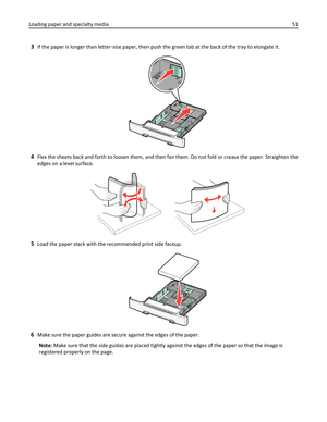 Page 513If the paper is longer than letter‑size paper, then push the green tab at the back of the tray to elongate it.
4Flex the sheets back and forth to loosen them, and then fan them. Do not fold or crease the paper. Straighten the
edges on a level surface.
5Load the paper stack with the recommended print side faceup.
6Make sure the paper guides are secure against the edges of the paper.
Note: Make sure that the side guides are placed tightly against the edges of the paper so that the image is
registered...