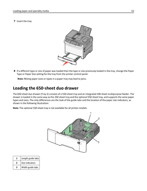 Page 527Insert the tray.
3DEF6MNO9WXYZ#2ABC5JKL8TUV01@!.GHI4PQRS7*
8If a different type or size of paper was loaded than the type or size previously loaded in the tray, change the Paper
Type or Paper Size setting for the tray from the printer control panel.
Note: Mixing paper sizes or types in a paper tray may lead to jams.
Loading the 650‑sheet duo drawer
The 650‑sheet duo drawer (Tray 2) consists of a 550‑sheet tray and an integrated 100‑sheet multipurpose feeder. The
drawer is loaded in the same way as the...