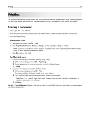 Page 64Printing
This chapter covers printing, printer reports, and job cancellation. Selection and handling of paper and specialty media
can affect how reliably documents print. For more information, see Avoiding jams and Storing print media.
Printing a document
1Load paper into a tray or feeder.
2From the printer control panel Paper menu, set the Paper Type and Paper Size to match the loaded paper.
3Do one of the following:
For Windows users
aWith a document open, click File > Print.
bClick Properties,...