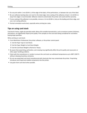 Page 68Do not print within 1 mm (0.04 in.) of the edge of the label, of the perforations, or between die‑cuts of the label.
Be sure adhesive backing does not reach to the sheet edge. Zone coating of the adhesive at least 1 mm (0.04 in.)
away from edges is recommended. Adhesive material contaminates the printer and could void the warranty.
If zone coating of the adhesive is not possible, remove a 1.6 mm (0.06 in.) strip on the leading and driver edge, and
use a non‑oozing adhesive.
Portrait orientation works...