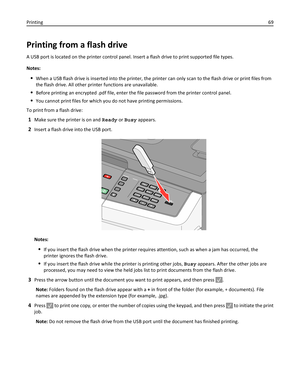 Page 69Printing from a flash drive
A USB port is located on the printer control panel. Insert a flash drive to print supported file types.
Notes:
When a USB flash drive is inserted into the printer, the printer can only scan to the flash drive or print files from
the flash drive. All other printer functions are unavailable.
Before printing an encrypted .pdf file, enter the file password from the printer control panel.
You cannot print files for which you do not have printing permissions.
To print from a flash...