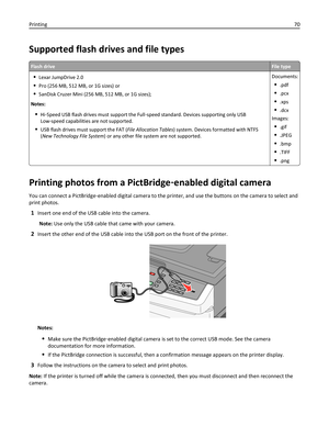 Page 70Supported flash drives and file types
Flash driveFile type
Lexar JumpDrive 2.0
Pro (256 MB, 512 MB, or 1G sizes) or
SanDisk Cruzer Mini (256 MB, 512 MB, or 1G sizes);
Notes:
Hi‑Speed USB flash drives must support the Full‑speed standard. Devices supporting only USB
Low‑speed capabilities are not supported.
USB flash drives must support the FAT (File Allocation Tables) system. Devices formatted with NTFS
(New Technology File System) or any other file system are not supported.Documents:
.pdf
.pcx
.xps...