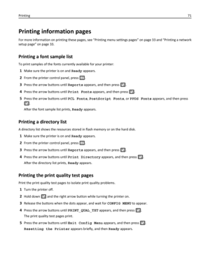 Page 71Printing information pages
For more information on printing these pages, see “Printing menu settings pages” on page 33 and “Printing a network
setup page” on page 33.
Printing a font sample list
To print samples of the fonts currently available for your printer:
1Make sure the printer is on and Ready appears.
2From the printer control panel, press .
3Press the arrow buttons until Reports appears, and then press .
4Press the arrow buttons until Print Fonts appears, and then press .
5Press the arrow...