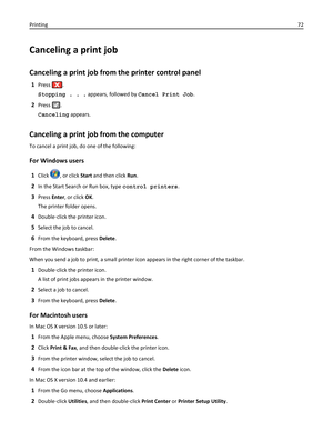 Page 72Canceling a print job
Canceling a print job from the printer control panel
1Press .
Stopping . . . appears, followed by Cancel Print Job.
2Press .
Canceling appears.
Canceling a print job from the computer
To cancel a print job, do one of the following:
For Windows users
1Click , or click Start and then click Run.
2In the Start Search or Run box, type control printers.
3Press Enter, or click OK.
The printer folder opens.
4Double‑click the printer icon.
5Select the job to cancel.
6From the keyboard, press...