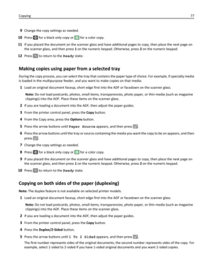 Page 779Change the copy settings as needed.
10Press  for a black only copy or  for a color copy.
11If you placed the document on the scanner glass and have additional pages to copy, then place the next page on
the scanner glass, and then press 1 on the numeric keypad. Otherwise, press 2 on the numeric keypad.
12Press  to return to the Ready state.
Making copies using paper from a selected tray
During the copy process, you can select the tray that contains the paper type of choice. For example, if specialty...