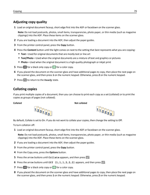 Page 79Adjusting copy quality
1Load an original document faceup, short edge first into the ADF or facedown on the scanner glass.
Note: Do not load postcards, photos, small items, transparencies, photo paper, or thin media (such as magazine
clippings) into the ADF. Place these items on the scanner glass.
2If you are loading a document into the ADF, then adjust the paper guides.
3From the printer control panel, press the Copy button.
4Press the Content button until the light comes on next to the setting that best...