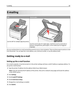 Page 82E-mailing
ADFScanner glass
3DEF6MNO9WXYZ#2ABC5JKL8TUV01@!.GHI4P
Q
R
S7*
AB C
Use the ADF for multiple‑page documents.
Use the scanner glass for single pages, small items (such as postcards or
photos), transparencies, photo paper, or thin media (such as magazine
clippings).
You can use the printer to e‑mail scanned documents to one or more recipients. There are three ways to send an e‑mail
from the printer. You can type the e‑mail address, use a shortcut number, or use the address book.
Getting ready to...