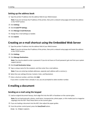 Page 83Setting up the address book
1Type the printer IP address into the address field of your Web browser.
Note: If you do not know the IP address of the printer, then print a network setup page and locate the address
in the TCP/IP section.
2Click Settings.
3Click E-mail/FTP Settings.
4Click Manage E-mail Shortcuts.
5Change the e‑mail settings as needed.
6Click Submit.
Creating an e-mail shortcut using the Embedded Web Server
1Type the printer IP address into the address field of your Web browser.
Note: If you...