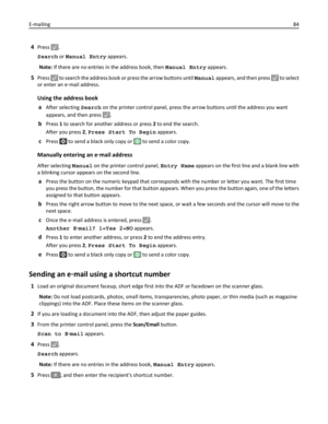 Page 844Press .
Search or Manual Entry appears.
Note: If there are no entries in the address book, then Manual Entry appears.
5Press  to search the address book or press the arrow buttons until Manual appears, and then press  to select
or enter an e‑mail address.
Using the address book
a
After selecting Search on the printer control panel, press the arrow buttons until the address you want
appears, and then press 
.
bPress 1 to search for another address or press 2 to end the search.
After you press 2, Press...