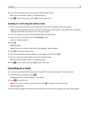 Page 856Press 1 to enter another shortcut or press 2 to end the shortcut entry.
After you press 2, Press Start To Begin appears.
7Press  to send a black only e‑mail or  to send a color e‑mail.
Sending an e-mail using the address book
1Load an original document faceup, short edge first into the ADF or facedown on the scanner glass.
Note: Do not load postcards, photos, small items, transparencies, photo paper, or thin media (such as magazine
clippings) into the ADF. Place these items on the scanner glass.
2If you...