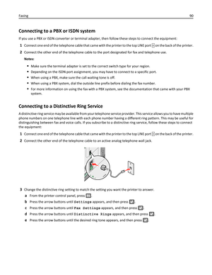 Page 90Connecting to a PBX or ISDN system
If you use a PBX or ISDN converter or terminal adapter, then follow these steps to connect the equipment:
1Connect one end of the telephone cable that came with the printer to the top LINE port  on the back of the printer.
2Connect the other end of the telephone cable to the port designated for fax and telephone use.
Notes:
Make sure the terminal adapter is set to the correct switch type for your region.
Depending on the ISDN port assignment, you may have to connect to...