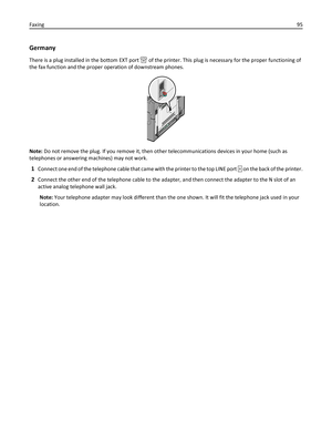 Page 95Germany
There is a plug installed in the bottom EXT port  of the printer. This plug is necessary for the proper functioning of
the fax function and the proper operation of downstream phones.
Note: Do not remove the plug. If you remove it, then other telecommunications devices in your home (such as
telephones or answering machines) may not work.
1Connect one end of the telephone cable that came with the printer to the top LINE port  on the back of the printer.
2Connect the other end of the telephone cable...