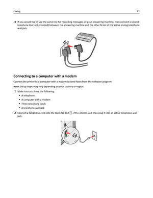 Page 974If you would like to use the same line for recording messages on your answering machine, then connect a second
telephone line (not provided) between the answering machine and the other N slot of the active analog telephone
wall jack.
Connecting to a computer with a modem
Connect the printer to a computer with a modem to send faxes from the software program.
Note: Setup steps may vary depending on your country or region.
1Make sure you have the following:
A telephone
A computer with a modem
Three...