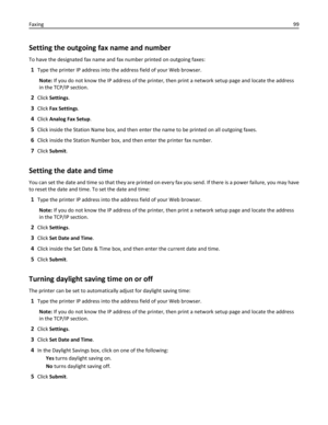 Page 99Setting the outgoing fax name and number
To have the designated fax name and fax number printed on outgoing faxes:
1Type the printer IP address into the address field of your Web browser.
Note: If you do not know the IP address of the printer, then print a network setup page and locate the address
in the TCP/IP section.
2Click Settings.
3Click Fax Settings.
4Click Analog Fax Setup.
5Click inside the Station Name box, and then enter the name to be printed on all outgoing faxes.
6Click inside the Station...