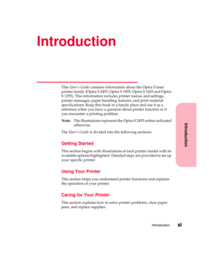 Page 11Introduction
Introductionxi
Introduction
ThisUser’s Guidecontains information about the Optra S laser
printer family (Optra S 2455, Optra S 1855, Optra S 1625 and Optra
S 1255). This information includes printer menus and settings,
printer messages, paper handling features, and print material
specifications. Keep this book in a handy place and use it as a
reference when you have a question about printer function or if
you encounter a printing problem.
Note:The illustrations represent the Optra S 2455...