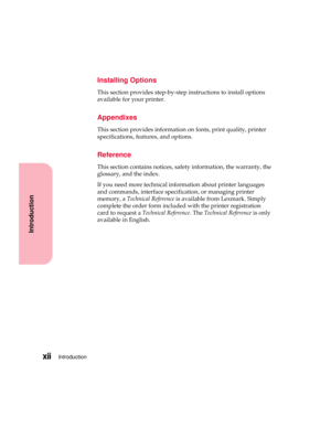 Page 12Introductionxii
Introduction
Installing Options
This section provides step-by-step instructions to install options
available for your printer.
Appendixes
This section provides information on fonts, print quality, printer
specifications, features, and options.
Reference
This section contains notices, safety information, the warranty, the
glossary, and the index.
If you need more technical information about printer languages
and commands, interface specification, or managing printer
memory, aTechnical...