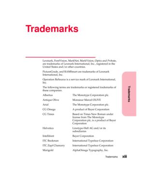 Page 13Trademarks
Trademarksxiii
Trademarks
Lexmark, FontVision, MarkNet, MarkVision, Optra andPrebate,
are trademarks of Lexmark International, Inc., registered in the
United States and/or other countries.
PictureGrade, and RAMSmart are trademarks of Lexmark
International, Inc.
Operation ReSource is a service mark of Lexmark International,
Inc.
The following terms are trademarks or registered trademarks of
these companies.
Albertus The Monotype Corporation plc.
Antique Olive Monsieur Marcel OLIVE
Arial The...