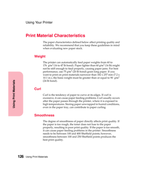 Page 142Using Print Materials126
Using Print Materials
Using Your Printer
Print Material Characteristics
The paper characteristics defined below affect printing quality and
reliability. We recommend that you keep these guidelines in mind
when evaluating new paper stock.
Weight
The printer can automatically feed paper weights from 60 to
176g/m2(16to47lbbond).Paperlighterthan60g/m2(16 lb) might
not be stiff enough to feed properly, causing paper jams. For best
performance, use 75g/m
2(20 lb bond) grain long paper....