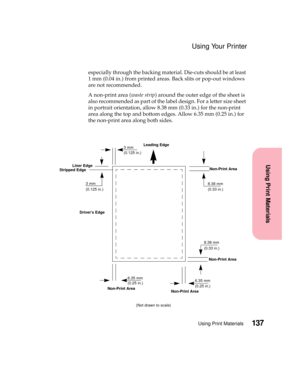 Page 153137Using Print Materials
Using Print Materials
Using Your Printer
especially through the backing material. Die-cuts should be at least
1 mm (0.04 in.) from printed areas. Back slits or pop-out windows
are not recommended.
A non-print area (waste strip)aroundtheouteredgeofthesheetis
also recommended as part of the label design. For a letter size sheet
in portrait orientation, allow 8.38 mm (0.33 in.) for the non-print
area along the top and bottom edges. Allow 6.35 mm (0.25 in.) for
the non-print area...