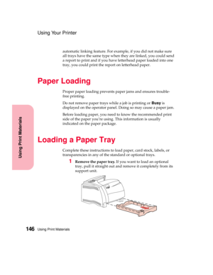 Page 162Using Print Materials146
Using Print Materials
Using Your Printer
automatic linking feature. For example, if you did not make sure
all trays have the same type when they are linked, you could send
a report to print and if you have letterhead paper loaded into one
tray, you could print the report on letterhead paper.
Paper Loading
Proper paper loading prevents paper jams and ensures trouble-
free printing.
Do not remove paper trays while a job is printing orBusyis
displayed on the operator panel. Doing so...