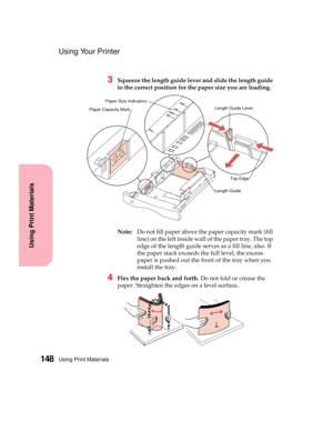 Page 164Using Print Materials148
Using Print Materials
Using Your Printer
3Squeeze the length guide lever and slide the length guide
to the correct position for the paper size you are loading.
Note:Do not fill paper above the paper capacity mark (fill
line) on the left inside wall of the paper tray. The top
edge of the length guide serves as a fill line, also. If
the paper stack exceeds the full level, the excess
paper is pushed out the front of the tray when you
install the tray.
4Flex the paper back and...