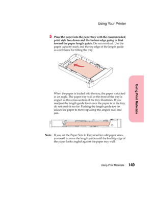 Page 165149Using Print Materials
Using Print Materials
Using Your Printer
5Place the paper into the paper tray with the recommended
print side face down and the bottom edge going in first
toward the paper length guide.Do not overload. Use the
paper capacity mark and the top edge of the length guide
as a reference for filling the tray.
When the paper is loaded into the tray, the paper is stacked
at an angle. The paper tray wall at the front of the tray is
angled as this cross-section of the tray illustrates. If...