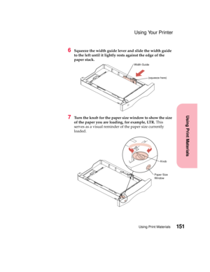 Page 167151Using Print Materials
Using Print Materials
Using Your Printer
6Squeeze the width guide lever and slide the width guide
to the left until it lightly rests against the edge of the
paper stack.
7Turn the knob for the paper size window to show the size
of the paper you are loading, for example, LTR.This
serves as a visual reminder of the paper size currently
loaded.
Width Guide
(squeeze here)
Paper Size
WindowKnob 