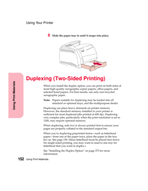 Page 168Using Print Materials152
Using Print Materials
Using Your Printer
8Slide the paper tray in until it snaps into place.
Duplexing (Two-Sided Printing)
When you install the duplex option, you can print on both sides of
most high-quality xerographic copier papers, office papers, and
selected bond papers. For best results, use only non-recycled
xerographic paper.
Note:Papers suitable for duplexing may be loaded into all
standard or optional trays, and the multipurpose feeder.
Duplexing can place heavy demands...