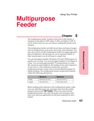 Page 173Multipurpose Feeder
Chapter
Multipurpose Feeder157
Using Your Printer
Multipurpose
Feeder
5
The multipurpose feeder, located on the front of the printer, is
standard on the Optra S 1855, Optra S 1625, and Optra S 1255. It
can be closed when you are not using it, making the printer more
compact.
The multipurpose feeder can hold several sizes and types of paper,
such as transparencies, post cards, note cards, and envelopes. You
mayalsowanttousethemultipurposefeederforsinglepageprint
jobs on letterhead,...