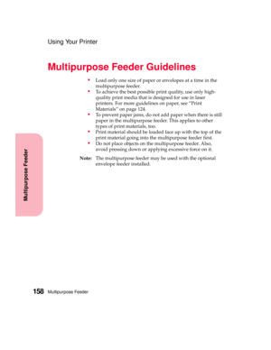Page 174Multipurpose Feeder158
Multipurpose Feeder
Using Your Printer
Multipurpose Feeder Guidelines
Load only one size of paper or envelopes at a time in the
multipurpose feeder.
To achieve the best possible print quality, use only high-
quality print media that is designed for use in laser
printers. For more guidelines on paper, see “Print
Materials” on page 124.
To prevent paper jams, do not add paper when there is still
paper in the multipurpose feeder. This applies to other
types of print materials,...
