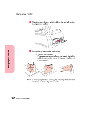 Page 178Multipurpose Feeder162
Multipurpose Feeder
Using Your Printer
2Slide the colored paper width guide to the far right on the
multipurpose feeder.
3Prepare the print material for loading.
For paper and envelopes:
-Flex paper or fan envelopes back and forth.Do
not fold or crease the paper. Straighten the edges on
a level surface.
Note:If envelopes jam while printing, try reducing the number of
envelopes in the multipurpose feeder. 