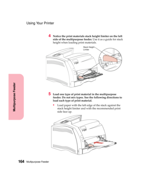 Page 180Multipurpose Feeder164
Multipurpose Feeder
Using Your Printer
4Notice the print materials stack height limiter on the left
side of the multipurpose feeder.Useitasaguideforstack
height when loading print materials.
5Load one type of print material in the multipurpose
feeder. Do not mix types. See the following directions to
load each type of print material.
Load paper with the left edge of the stack against the
stack height limiter and with the recommended print
side face up.
Stack Height
Limiter 