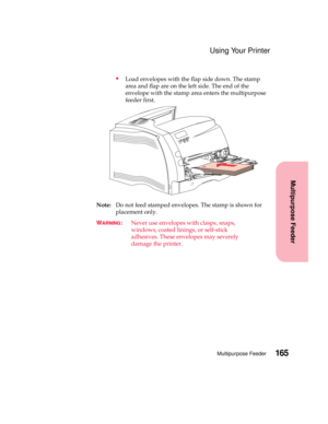 Page 181165Multipurpose Feeder
Multipurpose Feeder
Using Your Printer
Load envelopes with the flap side down. The stamp
area and flap are on the left side. The end of the
envelope with the stamp area enters the multipurpose
feeder first.
Note:Do not feed stamped envelopes. The stamp is shown for
placement only.
W
ARNING:Never use envelopes with clasps, snaps,
windows, coated linings, or self-stick
adhesives. These envelopes may severely
damage the printer. 