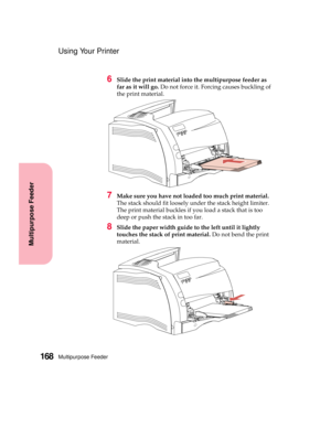 Page 184Multipurpose Feeder168
Multipurpose Feeder
Using Your Printer
6Slide the print material into the multipurpose feeder as
far as it will go.Do not force it. Forcing causes buckling of
the print material.
7Make sure you have not loaded too much print material.
The stack should fit loosely under the stack height limiter.
The print material buckles if you load a stack that is too
deep or push the stack in too far.
8Slide the paper width guide to the left until it lightly
touches the stack of print material.Do...