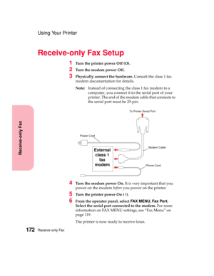 Page 188Receive-only Fax172
Receive-only Fax
Using Your Printer
Receive-only Fax Setup
1Turn the printer power Off (O).
2Turn the modem power Off.
3Physically connect the hardware.Consult the class 1 fax
modem documentation for details.
Note:Instead of connecting the class 1 fax modem to a
computer, you connect it to the serial port of your
printer. The end of the modem cable that connects to
theserialportmustbe25-pin.
4Turn the modem power On.It is very important that you
power on the modembeforeyou power on...