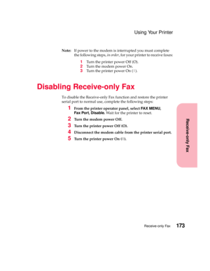 Page 189173Receive-only Fax
Receive-only Fax
Using Your Printer
Note:If power to the modem is interrupted you must complete
the following steps,in order, for your printer to receive faxes:
1Turn the printer power Off (O).
2Tu r n t h e m o d e m p o w e r O n .
3Turn the printer power On (|).
Disabling Receive-only Fax
To disable the Receive-only Fax function and restore the printer
serial port to normal use, complete the following steps:
1From the printer operator panel, selectFA X M E N U,
Fax...